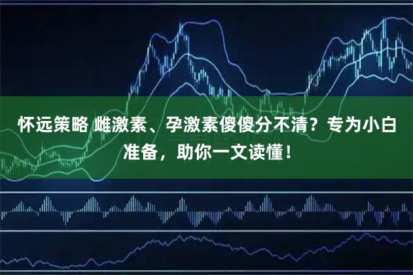 怀远策略 雌激素、孕激素傻傻分不清？专为小白准备，助你一文读懂！