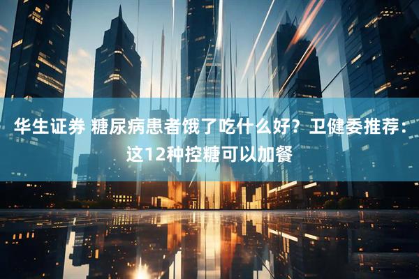 华生证券 糖尿病患者饿了吃什么好？卫健委推荐：这12种控糖可以加餐