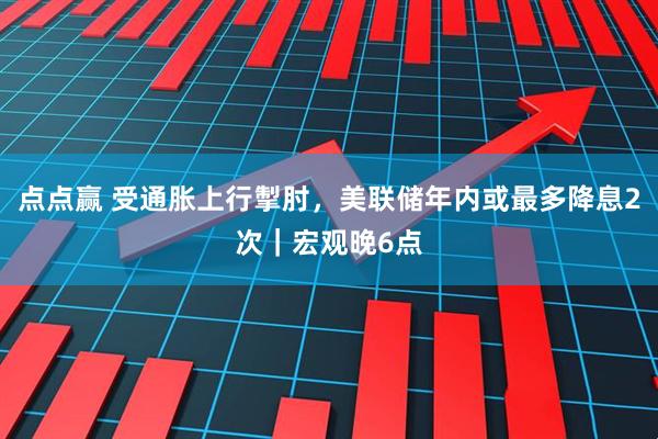 点点赢 受通胀上行掣肘，美联储年内或最多降息2次｜宏观晚6点