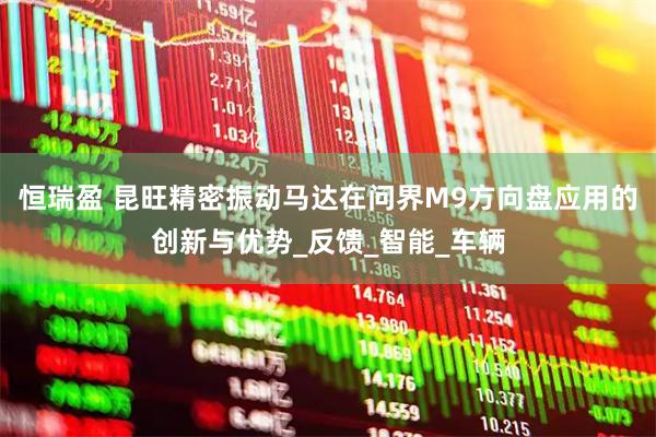 恒瑞盈 昆旺精密振动马达在问界M9方向盘应用的创新与优势_反馈_智能_车辆