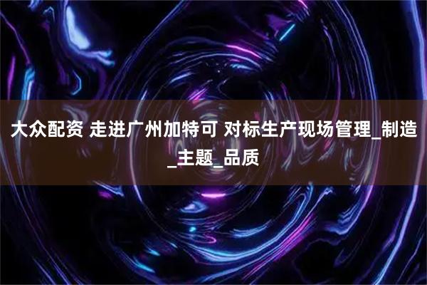 大众配资 走进广州加特可 对标生产现场管理_制造_主题_品质