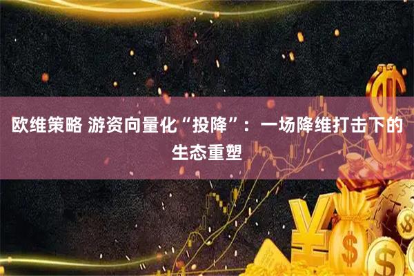 欧维策略 游资向量化“投降”：一场降维打击下的生态重塑