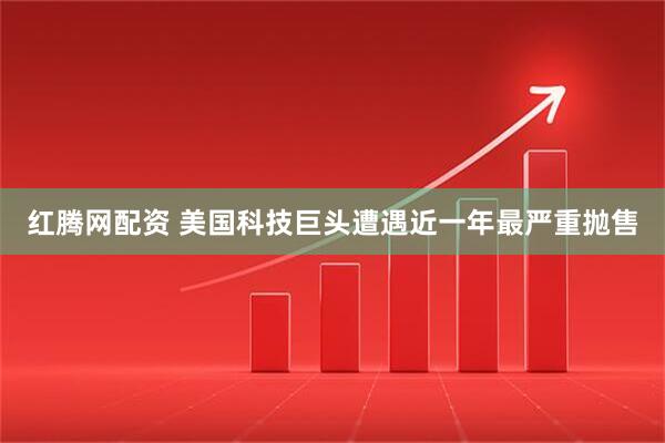 红腾网配资 美国科技巨头遭遇近一年最严重抛售