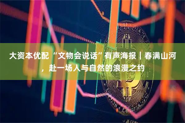 大资本优配 “文物会说话”有声海报｜春满山河，赴一场人与自然的浪漫之约