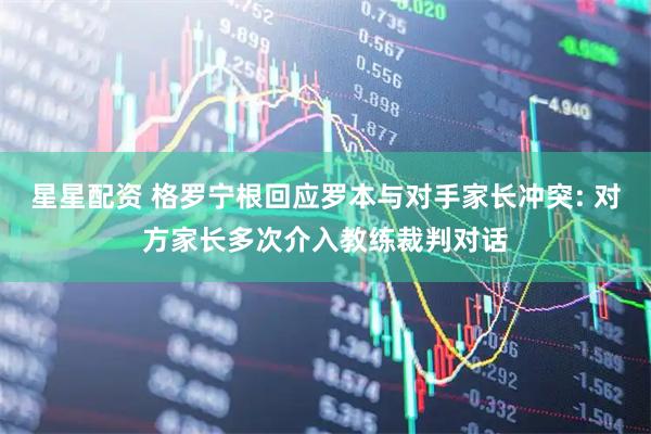星星配资 格罗宁根回应罗本与对手家长冲突: 对方家长多次介入教练裁判对话