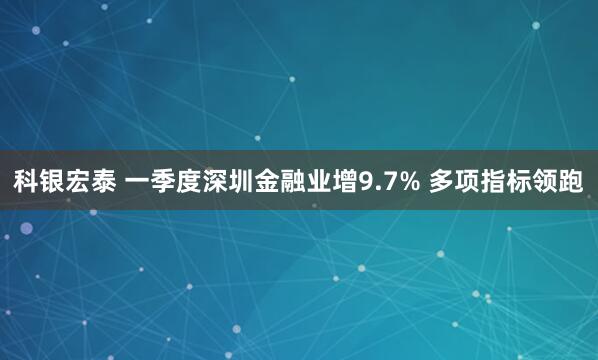 科银宏泰 一季度深圳金融业增9.7% 多项指标领跑