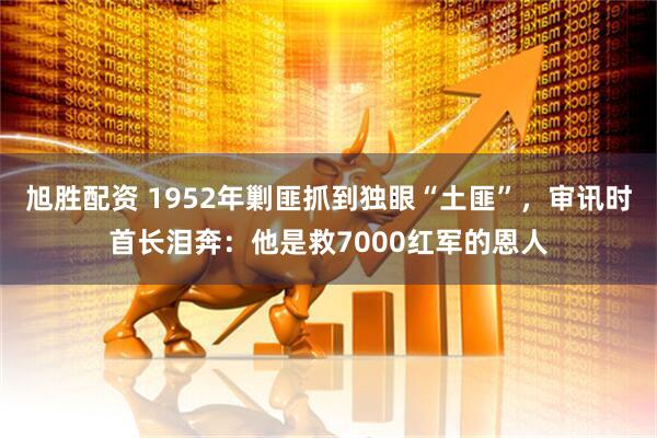 旭胜配资 1952年剿匪抓到独眼“土匪”，审讯时首长泪奔：他是救7000红军的恩人