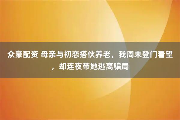 众豪配资 母亲与初恋搭伙养老，我周末登门看望，却连夜带她逃离骗局