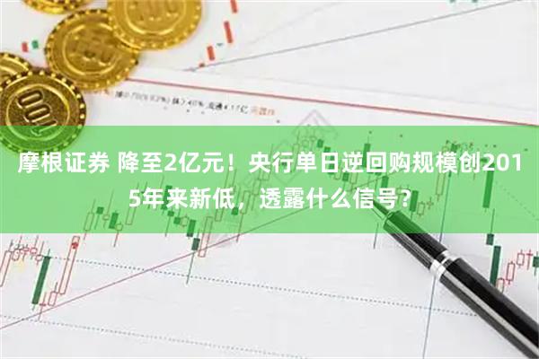 摩根证券 降至2亿元！央行单日逆回购规模创2015年来新低，透露什么信号？